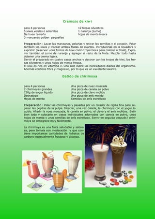 Cremoso de kiw i 

para 4 personas                              12 fresas silvestres 
5 kiwis verdes o amarillos                   1 naranja (zumo) 
De buen tamaño                               hojas de menta fresca 
3 manzanas golden  pequeñas 

P reparación:  Lavar las manzanas, pelarlas y retirar las semillas y el corazón. Pelar 
también los  kiwis  y trocear  ambas  frutas  en  cuartos. Introducirlas en la licuadora  y 
exprimir (reservar unos trozos de kiwi como tropezones para colocar al final), Expri­ 
mir  también  el  zumo  de naranja  y  agregar  el  resto  de la  fruta.  Mezclar  todo  hasta 
obtener una crema ligera. 
Servir el preparado en cuatro vasos anchos y decorar con los trozos de kiwi, las fre­ 
sas silvestres y unas hojas de menta fresca. 
El kiwi es rico en vitamina c. Uno solo cubre las necesidades diarias del organismo. 
Además contiene fibra y magnesio, por lo que es un excelente laxante. 

                                Batido de chirimoya 


para 4 personas                        Una pizca de nuez moscada 
2 chirimoyas grandes                   Una pizca de canela en polvo 
750g de yogur líquido                  Una pizca de clavo molido 
Desnatado                              Una pizca de anís molido 
Hojas de menta                         Semillas de anís estrellado 

P reparación:  Pelar las chirimoyas y pasarlas por un colador de rejilla fina para se­ 
parar las pepitas de la pulpa. Mezclar, una vez colada, la chirimoya con el yogur lí­ 
quido. Añadir la nuez moscada, la canela en polvo, el clavo y el anís molidos.  Batir 
bien  todo  y  colocarlo  en  vasos  individuales  adornados  con  canela  en  polvo,  unas 
hojas de menta y unas semillas de anís estrellado. Servir en seguida después l chiri­ 
moya se ennegrece muy fácilmente. 

La chirimoya es una fruta saludable y sabro­ 
sa,  pero  tómala con moderación   y  que con­ 
tiene  importantes  cantidades  de  hidratos  de 
carbono especialmente fructosa y glucosa.
 