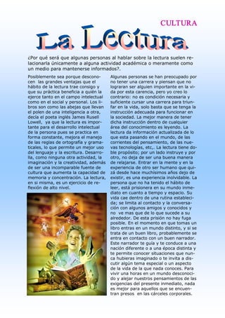 CULTURA



¿Por qué será que algunas personas al hablar sobre la lectura suelen re­ 
lacionarla únicamente a alguna actividad académica o meramente como 
un medio para mantenerse informados?. 
Posiblemente sea porque descono­         Algunas personas se han preocupado por 
cen  las grandes ventajas que el         no tener una carrera y piensan que no 
hábito de la lectura trae consigo y      lograran ser alguien importante en la vi­ 
que su práctica beneficia a quién la     da por esta carencia, pero yo creo lo 
ejerce tanto en el campo intelectual     contrario: no es condición necesaria y 
como en el social y personal. Los li­    suficiente cursar una carrera para triun­ 
bros son como las abejas que llevan      far en la vida, solo basta que se tenga la 
el polen de una inteligencia a otra,     instrucción adecuada para funcionar en 
decía el poeta inglés James Rusell       la sociedad. La mejor manera de tener 
Lowell,  ya que la lectura es impor­     dicha instrucción dentro de cualquier 
tante para el desarrollo intelectual     área del conocimiento es leyendo. La 
de la persona pues se practica en        lectura da información actualizada de lo 
forma constante, mejora el manejo        que esta pasando en el mundo, de las 
de las reglas de ortografía y grama­     corrientes del pensamiento, de las nue­ 
ticales, lo que permite un mejor uso     vas tecnologías, etc,. La lectura tiene do­ 
del lenguaje y la escritura. Desarro­    ble propósito; por un lado instruye y por 
lla, como ninguna otra actividad, la     otro, no deja de ser una buena manera 
imaginación y la creatividad, además     de relajarse. Entrar en la mente y en la 
de ser una incomparable fuente de        experiencia de otro ser humano que qui­ 
cultura que aumenta la capacidad de      zá desde hace muchísimos años dejo de 
memoria y concentración. La lectura,     existir, es una experiencia inolvidable. La 
en si misma, es un ejercicio de re­      persona que no ha tenido el hábito de 
flexión de alto nivel.                   leer, está prisionera en su mundo inme­ 
                                         diato en cuanto a tiempo y espacio. Su 
                                         vida cae dentro de una rutina estableci­ 
                                         da; se limita al contacto y la conversa­ 
                                         ción con algunos amigos y conocidos y 
                                         no  ve mas que de lo que sucede a su 
                                         alrededor. De esta prisión no hay fuga 
                                         posible. En el momento en que tomas un 
                                         libro entras en un mundo distinto, y si se 
                                         trata de un buen libro, probablemente se 
                                         entra en contacto con un buen narrador. 
                                         Este narrador te guía y te conduce a una 
                                         nación diferente o a una época distinta y 
                                         te permite conocer situaciones que nun­ 
                                         ca hubieras imaginado o te invita a dis­ 
                                         cutir algún tema especial o un aspecto 
                                         de la vida de la que nada conoces. Para 
                                         vivir una horas en un mundo desconoci­ 
                                         do y alejar nuestros pensamientos de las 
                                         exigencias del presente inmediato, nada 
                                         es mejor para aquellos que se encuen­ 
                                         tran presos  en las cárceles corporales. 
 