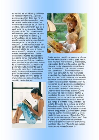 La lectura es un hábito y como tal 
es necesario formarlo. Algunas 
personas podrían decir que no en­ 
cuentran satisfacción en leer; que 
se cansan desde el momento en 
que ven la extensión de un texto o 
un libro. Otras afirmarán que tal o 
cual tema no les interesa. Quizás 
algunos dirán: “Yo comienzo con 
entusiasmo, pero después de diez 
o doce renglones me canso y lo 
dejo”. A todos se les puede res­ 
ponder que la lectura es un hábito 
que surge de un simple acto de 
elección. Un mal hábito puede ser 
sustituido por un buen hábito. Sino 
tienes el hábito de leer, la mejor 
recomendación es que te compro­ 
metas a trabajar en ello. Existe 
una extensa fuente de publicacio­ 
nes como libros, manuales, litera­      Únete a estos científicos, poetas y héroes 
tura técnica, periódicos y revistas,    en una emocionante travesía para visitar 
para ampliar tu propio conocimien­      otros mundos maravillosos y misteriosos, 
to y acervo cultural. La lectura es     englobados dentro de la palabra escrita. 
poder absoluto. Recuerda que la         ¿Alguna vez te interesaste en un libro o 
lectura te hace libre, te da seguri­    una publicación? ¿Qué te llamo la aten­ 
dad y te provee de una armadura         ción? ¿El título? ¿Las ilustraciones? ¿El 
para luchar contra la adversidad.       tema? ¿La portada?. Te has formulado 
Cuando abres un libro, abres un         preguntas, has hecho análisis de todo lo 
mundo lleno de conocimiento, di­        que te rodea. Y allí comienza una especie 
versión y entusiasmo.                   de oferta y demanda entre lo que deseas 
                                        saber y lo que quieren hacerte saber. Tú 
                                        y deberías elegir, porque necesitas tener 
                                        una vivencia correcta de las cosas. En 
                                        cierto modo, necesitas creer en algo. 
                                        Creer no solo en sentido espiritual, sino 
                                        en aceptar (o no) conceptos, hechos y 
                                        realidades de otros hombres. Es este el 
                                        momento, entonces, de tomar un libro, 
                                        de familiarizarse con lo escrito. Todo lo 
                                        que venga a tu mano léelo, analízalo, es­ 
                                        túdialo. El hábito de la lectura ira profun­ 
                                        dizándose en ti hasta llegar a momentos 
                                        extraordinarios. Si algún amigo o compa­ 
                                        ñero te preguntase ¿Cuándo leer? Contés­ 
                                        tale; lee cuando necesites saber y creer. 
                                        Hazte tiempo para eso. ¿Dónde leer? En 
                                        donde te sientas a gusto ¿Cómo leer? Con 
                                        el deseo y la disposición de aprender 
                                        ¿Para que leer? Para conocer el mundo y 
                                        sus ideas ¿Qué leer? Todo lo que puedas 
                                        y que sea de provecho para ti.
 