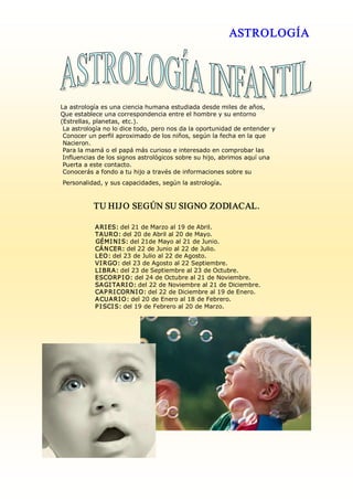 ASTROLOGÍA




La astrología es una ciencia humana estudiada desde miles de años, 
Que establece una correspondencia entre el hombre y su entorno 
(Estrellas, planetas, etc.). 
 La astrología no lo dice todo, pero nos da la oportunidad de entender y 
 Conocer un perfil aproximado de los niños, según la fecha en la que 
 Nacieron. 
 Para la mamá o el papá más curioso e interesado en comprobar las 
 Influencias de los signos astrológicos sobre su hijo, abrimos aquí una 
 Puerta a este contacto. 
 Conocerás a fondo a tu hijo a través de informaciones sobre su 
Personalidad, y sus capacidades, según la astrología . 

           TU HIJ O SEGÚN SU SIGNO ZODIACAL. 

           A RI ES: del 21 de Marzo al 19 de Abril. 
           TA URO: del 20 de Abril al 20 de Mayo. 
           GÉMI NI S: del 21de Mayo al 21 de Junio. 
           CÁ N CER: del 22 de Junio al 22 de Julio. 
           LEO: del 23 de Julio al 22 de Agosto. 
           VI RGO: del 23 de Agosto al 22 Septiembre. 
           LI BRA: del 23 de Septiembre al 23 de Octubre. 
           ESCORP I O: del 24 de Octubre al 21 de Noviembre. 
           SA GI TA RI O: del 22 de Noviembre al 21 de Diciembre. 
           CA P RI CORN I O: del 22 de Diciembre al 19 de Enero. 
           A CUA RI O: del 20 de Enero al 18 de Febrero. 
           P I SCI S: del 19 de Febrero al 20 de Marzo. 
 