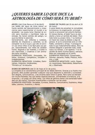 ¿QUIERES SABER LO QUE DICE LA 
ASTROLOGÍA DE CÓMO SERÁ TU BEBÉ? 
A RI ES: (del 21de Marzo al 19 de Abril)            SI GN O DE TA URO:(del 20 de abril al 20 
Los  bebés  del  signo  de  Aries  tienen  un       de mayo) 
fuerte  sentido  del  descubrimiento  e  impa­      A estos bebés les encantan la comodidad, 
ciencia  para  experimentar  el  mundo  a  su       la limpieza y la organización, principal­ 
alrededor.  Les  gusta  tener  libertad  de  ac­    mente si provienen del entorno familiar. 
ción  para  moverse  y  manifestar  toda  su        En tareas diarias, el bebé Tauro es obe­ 
energía.  No  tienen  sentido  del  peligro.  Lo    diente y tiene un sentido del deber. Pero 
suyo es llamar la atención.                         todo tiene su propio ritmo. Y su lentitud 
Generalmente,  son  chillones  y  ruidosos,         en hacer las cosas es debido a algo de 
además  de  impulsivos  y  valientes.  Lo  de       pereza. Si se le comprende será un niño 
compartir no es lo suyo y por ello el convi­        fiable, constante y amigo. Y conseguirá 
vir con otros niños no es fácil para sus pa­        todo lo que materialmente desea. Pero no 
pis.  Generalmente,  son  niños  de  carácter       intente obligarle a aprender todo. Cada 
fuerte, llegando a ser hostiles, y crueles si       cosa a su tiempo, y sin agobios. Y no te 
son  reprimidos,  y  creativos  si  son  anima­     olvides de darle muchos besos y abrazos. 
dos tener iniciativa.                               Ellos son insaciables en el cariño. 
ELEMENTOS  POSITIVOS:  Entusiasta,  Va­             ELEMENTOS POSITIVOS: Conservador, 
liente,  Dinámico,  Competitivo,  Iniciador  e      Familiar, paciente, Fiable, Práctico, Artís­ 
Independientes.                                     tico, y Leal. 
ELEMENTOS NEGATIVOS: Irritables, Domi­              ELEMENTOS NEGATIVOS: Lento, Posesi­ 
nantes, Violentos, Intolerantes,                    vo, Avariciosos, Materialista, Desenfrena­ 
“Primero yo” no escucha.                            do, y Obstinado. 

SI GN O DE GEM I N I S:(del 21 de mayo al 21 de junio) 
La simpatía es la característica principal de los bebés Géminis. Gracias a su fuerte ima­ 
ginación, ellos pueden aprender cualquier cosa que despierte su atención y curiosidad. 
Son alegres, comunicativos, y les encanta estar entre la gente. Pero como se distraen 
con mucha facilidad, hay que darles especial atención, animándoles a la lectura, a la 
invención, y al juego con otros niños. Los niños de géminis tienen una esmerada habili­ 
dad con las manos. Conviene incentivarles a contactar con las artes. 
ELEMENTOS POSITIVOS: Sociables, Curiosos, Diestros, Comunicativo, Expresivo, Adap­ 
table, Literario, Inventivo, y Alerta.
 