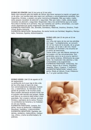 SI GN O DE CÁN CER:(del 22 de junio al 22 de julio) 
Nada más tranquilo para los bebés de Cáncer que tener siempre la mamá o el papá cer­ 
ca de ellos. Los nacidos bajo este signo son cariñosos y extremadamente sensibles. Son 
hogareños, tímidos, y poseen una gran memoria privilegiada. Más que nada y nadie, 
estos peques necesitan de atención y seguridad. Más que nada y nadie, estos peques 
necesitan de atención y seguridad. Responden más a los sentimientos que a la razón. 
Para ellos la familia es lo primero. Hay que tratarles con cariño y sinceridad, y su supe­ 
ración dependerá de queso imaginación sea bien dirigida. 
ELEMENTOS POSITIVOS: Útil, Sensible, Doméstico, Maternal, Intuitivo, Emotivo, Tradi­ 
cional, Buena memoria. 
ELEMENTOS NEGATIVOS: Quisquilloso, Se siente herido con facilidad, Negativo, Manipu­ 
lador, Perezoso, Egoísta, Autocompasivo.

                                              SI GN O LEO:(del 23 de julio al 22 de 
                                              agosto) 
                                              Los niños del signo de leo son las estrellas 
                                              del hogar. Y probablemente, se converti­ 
                                              rán en los reyes de la escuela, de su grupo 
                                              de amigos, de la tele o del cine. Hacen 
                                              amistades con facilidad y les encanta ser 
                                              el centro de atenciones. 
                                              Tienen brillo y por ello lideran siempre en 
                                              los juegos y en las conversaciones. Son 
                                              generosos, pero no se te ocurra reprimir­ 
                                              les o darles órdenes. Difícilmente las acep­ 
                                              tarán. Se mostrarán más abiertos y más 
                                              compresibles a las sugerencias. 
                                              ELEMENTOS POSITIVOS: Ambicioso, Ge­ 
                                              neroso, Seguro de sí mismo, Orgulloso, 
                                              Idealista, Digno, Creativo, Y romántico. 
                                              ELEMENTOS NEGATIVOS: Infantil, Arro­ 
                                              gante, Miedo al ridículo, Cruel, Pretencio­ 
                                              so, Y un gran sentido crítico. 



SI GN O VI RGO: (del 23 de agosto al 22 
de septiembre) 
La perfección es lo que rige el día a día 
de los niños bajo el signo de virgo. 
Son extremadamente ordenado, metódi­ 
cos, y sistemáticos. Su felicidad no de­ 
pende de grandes ni de muchas cosas. 
Ellos pueden distraerse durante horas con 
el juguete más sencillo que tengan, desde 
que todo en su entorno esté limpio y bien 
guardado. Son vivaces y activos, aunque 
tímidos y partidario de la rutina. Procure 
no cambiarles los horarios y no molestar­ 
se con sus manías. 
ELEMENTOS POSITIVOS: Limpios, Exi­ 
gente, busca la perfección, trabajador, 
estudioso, metódico, y discriminante. 
ELEMENTOS NEGATIVOS: Egoístas, pe­ 
dantes, escéptico, melancólicos, mezqui­ 
nos, crítico, y teme la enfermedad y la 
pobreza. 
 