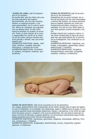 SI GNO DE LI BRA : (del 23 septiem­            SI GN O DE ESCORP I O:(del 24 de octu­ 
bre al 23 octubre)                              bre al 21 de noviembre) 
Se puede decir que los niños Libra son          Poseedores de una gran energía, los ni­ 
los más populares del zodiaco.                  ños de escorpión son los más incansables 
Generalmente, son los más risueños.             y activos del zodíaco. Su fuerza personal 
Poseen un especial encanto y una                esta en lealtad. Además son niños pro­ 
gran generosidad, con lo cual se senti­         fundamente sensibles, emotivos y sus­ 
rán  felices en compartir sus juguetes          ceptibles. Por eso es muy difícil saber lo 
con los demás niños. El niño Libra              que ellos quieren cuando empiezan a llo­ 
busca la amistad, la unidad y la armo­          rar. 
nía. Tiene un gran sentido de lo justo          Pueden hacerlo por cualquier motivo. A 
y responsable con cariño en la mayo­            los niños nacidos bajo el signo de escor­ 
ría de las veces, porque necesita sen­          pión hay que estimularles por el terreno 
tirse querido y amado. Hay que evitar           de la investigación. Eso canalizará su cu­ 
dejarle solo.                                   riosidad. 
ELEMENTOS POSITIVOS: Afable,  Refi­             ELEMENTOS POSITIVOS: Ingenioso, mo­ 
nado, Artístico, sociable, Educado,             tivado, investigador, apasionado, alerta, 
Persuasivo, y Amante de la paz.                 determinado, y científico. 
ELEMENTOS NEGATIVOS: Inconstan­                 ELEMENTOS NEGATIVOS: Vengativo, 
te, Apático, Intrigante, Indeciso, que­         temperamental, reservado, arrogante, 
jumbroso.                                       receloso, violento, e intolerante. 




SI GN O DE SA GI TARI O: (del 22 de noviembre al 21 de diciembre) 
Los rasgos característicos más importantes de los niños nacidos bajo el signo de sagita­ 
rio son la habilidad y la curiosidad. Son despiertos, ágiles y hábiles para el juego, lo que 
conviene guiarles hacia actividades deportivas, físicas y recreativas. A los niños de sagi­ 
tario les gusta conocer y explorar a los nuevos ambientes. Por eso toda la atención es 
poca a la hora de llevarles a lugares públicos. Es conveniente mantenerles bajo límites 
desde pequeños para evitar futuras preocupaciones. 
ELEMENTOS POSITIVOS: Generosos, optimistas, religiosos, entusiastas, atléticos, fran­ 
cos, compresivos, y filósofos. 
ELEMENTOS NEGATIVOS: Exagerados, desenfrenado, brusco, impaciente, jugador, 
agresivo, e impetuoso. 
 