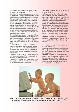 SI GN O DE CAP RI CORN I O:( del 22 de          SI GN O DE A CUA RI O:( del 20 de enero 
diciembre al 19 de enero)                       al 18 de febrero) 
Los niños de capricornio sorprenderán por       Por lo general son los niños más rebel­ 
su madurez. Tienen gustos definidos y una       des de todo el zodiaco. Desde muy pe­ 
voluntad energética envidiable. Son metó­       queños se puede comprobar que no res­ 
dicos, disciplinados, decididos, y rara vez     petan a las órdenes. Son multifacéticos, 
vacilan en lo que quieren. Son pacientes,       eléctricos, y están siempre en movi­ 
extremadamente organizados, y necesitan         miento. Son originales, auténticos, crea­ 
de una rutina para estar felices. No se te      tivos y su gran inteligencia les permitirá 
ocurra ofrecerles algo de aventuras. To­        aprender todo con rapidez. A los niños 
man la vida más enserio que los demás. Si       bajo el signo de acuario les encanta la 
les regañan se volverán  melancólicos y         libertad  y la soledad. Hay que respetar 
tercos, pero si les estimula de una forma       su forma de ser pues su autoafirmación 
adecuada serán prácticos, cautelosos, res­      les ayudará mucho en el futuro. Podrán 
ponsables y ambiciosos.                         aportar grande hechos a su alrededor. 
Son cariñosos, amables, y muy sensibles, 
pueden descontrolarse si viven alguna si­       ELEMENTOS POSITIVOS: Ingeniosos, 
tuación de conflicto. Y aunque son tímidos,     tolerante, individualista, artístico, lógico, 
tienen un especial carisma que les hace         humano, altruista, independiente, y pro­ 
estar cercados siempre de muchas amista­        gresivo. 
des. 
La mejor forma de educar a un niño de           SI GN O DE P I SCI S:( del 19 de febrero 
piscis es utilizando la efectividad. Los pe­    al 20 de marzo) 
ques de este signo son extremadamente           Profundamente soñadores, los niños na­ 
emotivos, y si sienten que su comporta­         cidos bajo el signo de piscis tienden a 
miento hace sufrir a sus papis, entonces        vivir en un mundo de fantasía, sin hora­ 
cambiaran.                                      rios ni rutina. 
ELEMENTOS POSITIVOS: Caritativo, com­           ELEMENTOS POSITIVOS: Responsable, 
pasivo, emotivo, sensible, introspectivo,       eficiente, perfeccionista, trabajador, se­ 
intuitivo, y misericordioso.                    rio, cauto, escrupuloso y práctico. 
ELEMENTOS NEGATIVOS: Pesimista, indo­           ELEMENTOS NEGATIVOS: Dominador, 
lente, poco practico, charlatán, melancóli­     melancólicos, ansioso, cruel, la mente 
co, y emocionalmente reprimido.                 rige al corazón, y obstinado. 




ASI  SON LOS P EQUEÑI NES DE LA CASA. HEMOS DE LOGRAR QUE 
LOS NI ÑOS TRANSFORMEN SUS DERECHOS EN REALI DAD. 
 