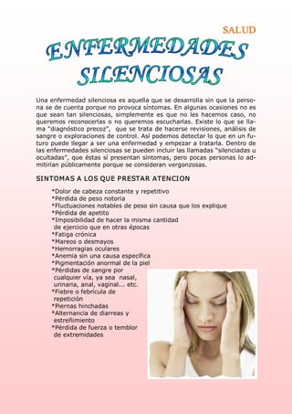SALUD




Una enfermedad silenciosa es aquella que se desarrolla sin que la perso­ 
na se de cuenta porque no provoca síntomas. En algunas ocasiones no es 
que  sean  tan  silenciosas,  simplemente  es  que  no  les  hacemos  caso,  no 
queremos  reconocerlas  o  no  queremos escucharlas.  Existe lo  que  se lla­ 
ma “diagnóstico precoz”,  que se trata de hacerse revisiones, análisis de 
sangre o exploraciones de control. Así podemos detectar lo que en un fu­ 
turo puede llegar a ser una enfermedad y empezar a tratarla. Dentro de 
las enfermedades silenciosas se pueden incluir las llamadas “silenciadas u 
ocultadas”, que éstas sí presentan síntomas, pero pocas personas lo ad­ 
mitirían públicamente porque se consideran vergonzosas. 

SI N TOM A S A  LOS QUE P RESTA R ATEN CI ON  
     *Dolor de cabeza constante y repetitivo 
     *Pérdida de peso notoria 
     *Fluctuaciones notables de peso sin causa que los explique 
     *Pérdida de apetito 
     *Imposibilidad de hacer la misma cantidad 
      de ejercicio que en otras épocas 
     *Fatiga crónica 
     *Mareos o desmayos 
     *Hemorragias oculares 
     *Anemia sin una causa específica 
     *Pigmentación anormal de la piel 
     *Pérdidas de sangre por 
      cualquier vía, ya sea  nasal, 
      urinaria, anal, vaginal... etc. 
     *Fiebre o febrícula de 
      repetición 
     *Piernas hinchadas 
     *Alternancia de diarreas y 
      estreñimiento 
     *Pérdida de fuerza o temblor 
      de extremidades 
 