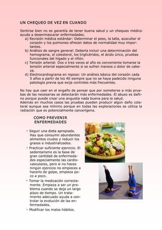 UN  CHEQUEO DE VEZ EN  CUAN DO 

Sentirse bien no es garantía de tener buena salud y un chequeo médico 
ayuda a desenmascarar enfermedades. 
  a) Revisión médica estándar: Determinar el peso, la talla, auscultar el 
      corazón y los pulmones ofrecen datos de normalidad muy impor­ 
      tantes. 
  b) Análisis de sangre general: Debería incluir una determinación del 
      hemograma, el colesterol, los triglicéridos, el ácido úrico, pruebas 
      funcionales del hígado y el riñón. 
  c) Tensión arterial: Dos o tres veces al año es conveniente tomarse la 
      tensión arterial especialmente si se sufren mareos o dolor de cabe­ 
      za. 
  d) Electrocardiograma en reposo: Un análisis básico del corazón cada 
      5 años a partir de los 40 siempre que no se haya padecido ninguna 
      patología previa que exija controles más frecuentes. 

No hay que caer en el engaño de pensar que por someterse a más prue­ 
bas de las necesarias se detectarán más enfermedades. El abuso es dañi­ 
no porque puede crear una angustia nada buena para la salud. 
Además en muchos casos las pruebas  pueden producir algún daño cola­ 
teral  aunque  sea  mínimo  porque  en  todas  las  exploraciones  se  utiliza la 
radiación que es potencialmente cancerígena. 

         COM O P REVEN I R 
         EN FERM EDADES 

    · Seguir una dieta apropiada. 
      Hay que consumir abundantes 
      alimentos crudos y reducir los 
      grasos e industrializados. 
    · Practicar suficiente ejercicio. El 
      sedentarismo es la base de 
      gran cantidad de enfermeda­ 
      des especialmente las cardio­ 
      vasculares, pero si no haces 
      ningún ejercicio no empieces a 
      hacerlo de golpe, empieza po­ 
      co a poco. 
    · Tomar la medicación correcta­ 
      mente. Empieza a ser un pro­ 
      blema cuando se deja un largo 
      plazo de tiempo. Un trata­ 
      miento adecuado ayuda a con­ 
      trolar la evolución de las en­ 
      fermedades. 
    · Modificar los malos hábitos.
 