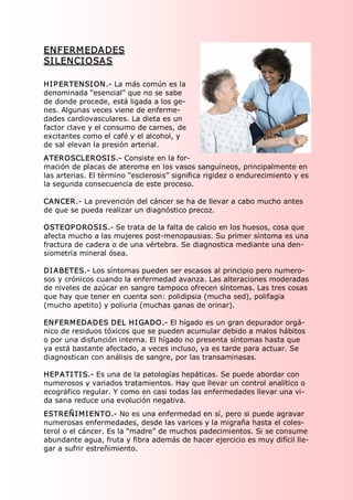 ENFERM EDADES 
SI LENCI OSAS

HI P ERTENSI ON.­ La más común es la 
denominada “esencial” que no se sabe 
de donde procede, está ligada a los ge­ 
nes. Algunas veces viene de enferme­ 
dades cardiovasculares. La dieta es un 
factor clave y el consumo de carnes, de 
excitantes como el café y el alcohol, y 
de sal elevan la presión arterial. 
ATEROSCLEROSI S.­ Consiste en la for­ 
mación de placas de ateroma en los vasos sanguíneos, principalmente en 
las arterias. El término “esclerosis” significa rigidez o endurecimiento y es 
la segunda consecuencia de este proceso. 

CANCER.­ La prevención del cáncer se ha de llevar a cabo mucho antes 
de que se pueda realizar un diagnóstico precoz. 

OSTEOP OROSI S.­ Se trata de la falta de calcio en los huesos, cosa que 
afecta mucho a las mujeres post­menopausias. Su primer síntoma es una 
fractura de cadera o de una vértebra. Se diagnostica mediante una den­ 
siometría mineral ósea. 

DI ABETES.­ Los síntomas pueden ser escasos al principio pero numero­ 
sos y crónicos cuando la enfermedad avanza. Las alteraciones moderadas 
de niveles de azúcar en sangre tampoco ofrecen síntomas. Las tres cosas 
que hay que tener en cuenta son: polidipsia (mucha sed), polifagia 
(mucho apetito) y poliuria (muchas ganas de orinar). 

ENFERMEDADES DEL HI GADO.­ El hígado es un gran depurador orgá­ 
nico de residuos tóxicos que se pueden acumular debido a malos hábitos 
o por una disfunción interna. El hígado no presenta síntomas hasta que 
ya está bastante afectado, a veces incluso, ya es tarde para actuar. Se 
diagnostican con análisis de sangre, por las transaminasas. 

HEP ATI TI S.­ Es una de la patologías hepáticas. Se puede abordar con 
numerosos y variados tratamientos. Hay que llevar un control analítico o 
ecográfico regular. Y como en casi todas las enfermedades llevar una vi­ 
da sana reduce una evolución negativa. 
ESTREÑI MI ENTO.­ No es una enfermedad en sí, pero si puede agravar 
numerosas enfermedades, desde las varices y la migraña hasta el coles­ 
terol o el cáncer. Es la “madre” de muchos padecimientos. Si se consume 
abundante agua, fruta y fibra además de hacer ejercicio es muy difícil lle­ 
gar a sufrir estreñimiento. 
 