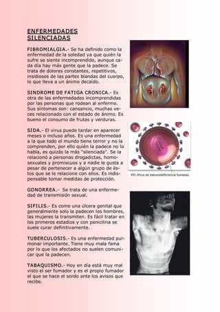 ENFERM EDADES 
SI LENCI ADAS 
FI BROMI ALGI A.­ Se ha definido como la 
enfermedad de la soledad ya que quién la 
sufre se siente incomprendido, aunque ca­ 
da día hay más gente que la padece. Se 
trata de dolores constantes, repetitivos, 
insidiosos de las partes blandas del cuerpo, 
lo que lleva a un ánimo decaído. 

SI NDROME DE FATI GA CRONI CA.­ Es 
otra de las enfermedades incomprendidas 
por las personas que rodean al enfermo. 
Sus síntomas son: cansancio, muchas ve­ 
ces relacionado con el estado de ánimo. Es 
bueno el consumo de frutas y verduras. 

SI DA.­ El virus puede tardar en aparecer 
meses o incluso años. Es una enfermedad 
a la que todo el mundo tiene terror y no la 
comprenden, por ello quién la padece no lo 
habla, es quizás la más “silenciada”. Se la 
relacionó a personas drogadictas, homo­ 
sexuales y promiscuos y a nadie le gusta a 
pesar de pertenecer a algún grupo de és­ 
tos que se le relacione con ellos. Es indis­ 
pensable tomar medidas de protección. 

GONORREA.­  Se trata de una enferme­ 
dad de transmisión sexual. 

SI FI LI S.­ Es como una úlcera genital que 
generalmente solo la padecen los hombres, 
las mujeres la transmiten. Es fácil tratar en 
los primeros estadios y con penicilina se 
suele curar definitivamente. 

TUBERCULOSIS.­ Es una enfermedad pul­ 
monar importante. Tiene muy mala fama 
por lo que los afectados no suelen comuni­ 
car que la padecen. 

TABAQUI SMO.­ Hoy en día está muy mal 
visto el ser fumador y es el propio fumador 
el que se hace el sordo ante los avisos que 
recibe.
 