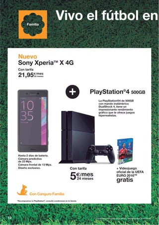 10 Consulta condiciones de la oferta y disponibilidad en tu tienda.
PlayStation®
4 500GB
Nuevo
Sony XperiaTM
X 4G
+
La PlayStation®4 de 500GB
con mando inalámbrico
DualShock 4, tiene un
impresionante rendimiento
gráfico que te ofrece juegos
hiperrealistas.
Hasta 2 días de batería.
Cámara predictiva
de 23 Mpx.
Cámara frontal de 13 Mpx.
Diseño exclusivo.
Vivo el fútbol enFamilia
Con Canguro Familia
Con tarifa
+ Videojuego
oficial de la UEFA
EURO 2016TM
gratis
Con tarifa
5€/mes
24 meses
*Recompramos tu PlayStation®
, consulta condiciones en tu tienda.
21,95€/mes
24 meses
 