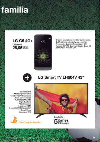 11+ información: páginas 56 a 59 tiendas Orange 1414 orange.es
LG G5 4G+
+ LG Smart TV LH604V 43”
Novedad 2016
Modo especial fútbol
Función 2 partidos a la vez
Zoom personalizado
Full HD 900Mhz PMI
TripleDualCore
WiFi Integrado
3 puertos HDMI
2 puertos USB (1 grabador)
Smart Share
Altavoces 20W
familia
Con Canguro Familia
Con tarifa
5€/mes
24 meses
Con tarifa
25,95€/mes
24 meses
El único smartphone modular del mercado.
Doble cámara principal y gran angular.
Procesador Qualcom Snapdragon 820.
Pantalla 5,3” IPS Quantum Display Quad HD
con función “Always On”.
 