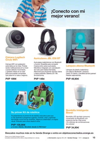 15+ información: páginas 56 a 59 tiendas Orange 1414 orange.esConsulta condiciones de la oferta y disponibilidad en tu tienda.
Descubre muchos más en tu tienda Orange o entra en objetosconectados.orange.es
*Precio con la Tarifa Canguro Familia.
Cámara Logitech
Circle WiFi
Cámara WiFi con grabación
automática en la nube. Podrás
recibir notificaciones en tu móvil
cuando detecte movimiento,
y grabará videos en la nube
para que puedas comprobar
qué pasa en tu casa o negocio.
PVP 199€
Su primer Kit de robótica
Te presentamos el primer kit de robótica educativa para que
tu hijo aprenda a programar jugando. Inventar, crear y aprender
tecnología nunca fue tan divertido. Mejora la creatividad y la lógica
visual. Indicado para niños desde 8 años.
PVP 109,90€
y si eres cliente, llévatelo desde 2,75€/mes*
Auriculares JBL E50 BT
Auriculares inalámbricos con Bluetooth
y función ShareMe para compartir
música entre varios auriculares.
Micrófono integrado con cancelación
de ruido para realizar llamadas.
Altavoces que proyectan agudos claros
y bajos potentes. Batería con 18h.
de autonomía.
PVP 149€
Lámpara altavoz Bluetooth
Lámpara de diseño inalámbrica
con altavoz Bluetooth y alcance
hasta 10 metros. ¡Llévatela donde quieras!
Resiste salpicaduras.
PVP 49,90€
Bombilla Inteligente
Beewi
Bombilla LED de bajo consumo
conectada vía Bluetooth con
potencia de 9w. Elije entre
¡16 millones de combinaciones
de colores!
PVP 34,90€
¡Conecto con mi
mejor verano!
 