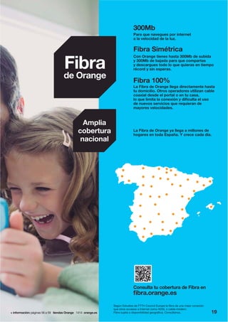 + información: páginas 56 a 59 tiendas Orange 1414 orange.es
Amplia
cobertura
nacional
La Fibra de Orange ya llega a millones de
hogares en toda España. Y crece cada día.
Consulta tu cobertura de Fibra en
fibra.orange.es
Fibra
de Orange
300Mb
Para que navegues por internet
a la velocidad de la luz.
Fibra Simétrica
Con Orange tienes hasta 300Mb de subida
y 300Mb de bajada para que compartas
y descargues todo lo que quieras en tiempo
récord y sin esperas.
Fibra 100%
La Fibra de Orange llega directamente hasta
tu domicilio. Otros operadores utilizan cable
coaxial desde el portal o en tu casa,
lo que limita la conexión y dificulta el uso
de nuevos servicios que requieran de
mayores velocidades.
Según Estudios de FTTH Council Europe la fibra da una mejor conexión
que otros accesos a Internet como ADSL o cable-módem.
Fibra sujeta a disponibilidad geográfica. Consúltanos. 19
 