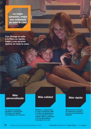Mejoramos los tiempos
de instalación gracias a
las nuevas herramientas
digitales.
Más rápido
Un técnico de Orange
estudiará la distribución
del hogar, tus hábitos
y necesidades de conexión.
Más
personalizado
Medimos y aseguramos
la mejor experiencia WiFi
en todos tus dispositivos.
Y con la app Mi Livebox
podrás medir la velocidad
y ver los dispositivos
conectados a tu red.
Más calidad
Con Orange el salto
a la Fibra es rápido,
fiable y con servicio
óptimo en toda tu casa.
La mejor
conexión, mejor
con cobertura
en toda la casa
20 + información: páginas 56 a 59 tiendas Orange 1414 orange.esConsulta condiciones de la oferta y disponibilidad en tu tienda.
 