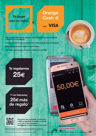 + información: páginas 56 a 59 tiendas Orange 1414 orange.es
Recuerda que necesitas un terminal
y SIM compatible. Consulta en tienda
o en http://cash.orange.es
Descárgate la App Orange Cash aquí.
Con Orange Cash podrás pagar en más de 700.000 tiendas en España
y también en el extranjero.
Es fácil, solo tienes que acercar tu móvil al terminal de pago de la tienda.
Además, podrás enviar dinero a otros móviles.
Y es 100% seguro al ser un servicio certificado por VISA.
Yo pago
con mi móvil
23
Te regalamos
25€
Y con Samsung,
25€más
de regalo*
Samsung Galaxy S7
Color exclusivo Orange
+ información: páginas 56 a 59 tiendas Orange 1414 orange.es
*Llévate 25€ de regalo con los terminales Samsung indicados en la página 57.
Orange Cash: Servicio Orange Cash prestado por Wirecard Card Solutions Ltd.
Consulta condiciones de la oferta y disponibilidad en tu tienda.
 