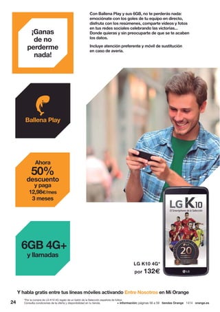 LG K10 4G*
por 132€
¡Ganas
de no
perderme
nada!
Con Ballena Play y sus 6GB, no te perderás nada:
emociónate con los goles de tu equipo en directo,
disfruta con los resúmenes, comparte vídeos y fotos
en tus redes sociales celebrando las victorias...
Donde quieras y sin preocuparte de que se te acaben
los datos.
Incluye atención preferente y móvil de sustitución
en caso de avería.
Y habla gratis entre tus líneas móviles activando Entre Nosotros en Mi Orange
Ballena Play
6GB 4G+
y llamadas
Ahora
50%
descuento
y paga
12,98€/mes
3 meses
*Por la compra de LG K10 4G regalo de un balón de la Selección española de fútbol.
24 + información: páginas 56 a 59 tiendas Orange 1414 orange.esConsulta condiciones de la oferta y disponibilidad en tu tienda.
 