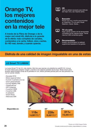 A través de la Fibra de Orange o de la
mejor red móvil 4G, disfruta a lo grande
de la oferta más completa de canales,
contenidos a la carta, fútbol, cine y series.
En HD real, donde y cuando quieras.
26 Consulta condiciones de la oferta y disponibilidad en tu tienda.
Recomendador
Nuestro recomendador te realizará
sugerencias basadas en tus gustos.
TV a la carta
Elige cuándo quieres ver las temporadas
completas de las mejores series. Tienes
más de 2.000 contenidos gratis.
Buscador
Mucho que ver y mucho que encontrar
en Videoclub, TV a la carta, Wuaki
Selection, Canal+ Series…
HD
Toda la calidad necesaria para disfrutar
del mejor cine y las mejores series.
HD
Orange TV,
los mejores
contenidos
en la mejor tele
Disfruta de una calidad de imagen inigualable en una de estas
LG Smart TV LH604V
- Novedad 2016
- Modo especial fútbol
- Función 2 partidos a la vez
- Zoom personalizado
- Full HD 900Mhz PMI
- TripleDualCore
- WiFi Integrado
- 3 puertos HDMI
- 2 puertos USB
(1 grabador)
- Smart Share
- Altavoces 20W
La nueva Smart TV de LG, más rápida y fácil de usar gracias a la plataforma webOS 3.0, incluye
el modo fútbol para adaptar imagen y sonido a los mejores partidos de Europa. Modo Zoom para
ampliar determinadas zonas de la pantalla en vivo. Modo pantalla partida para ver dos partidos a la
vez sin perder detalle.
Disponible en:
*Precios con la Tarifa Canguro Familia.
32” 49”43”
239€ 311€119€
4,95€/mes
24 meses( )* 9,95€/mes
24 meses( )* 12,95€/mes
24 meses( )*
 