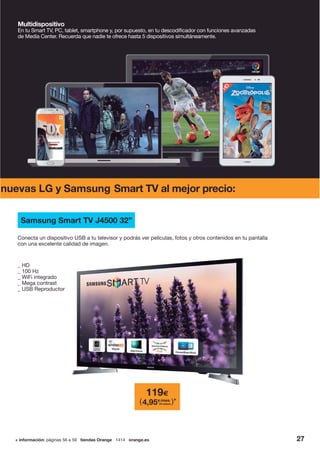 27+ información: páginas 56 a 59 tiendas Orange 1414 orange.es
Multidispositivo
En tu Smart TV, PC, tablet, smartphone y, por supuesto, en tu descodificador con funciones avanzadas
de Media Center. Recuerda que nadie te ofrece hasta 5 dispositivos simultáneamente.
nuevas LG y Samsung Smart TV al mejor precio:
_ HD
_ 100 Hz
_ WiFi integrado
_ Mega contrast
_ USB Reproductor
Conecta un dispositivo USB a tu televisor y podrás ver películas, fotos y otros contenidos en tu pantalla
con una excelente calidad de imagen.
Samsung Smart TV J4500 32”
119€
4,95€/mes
24 meses( )*
 