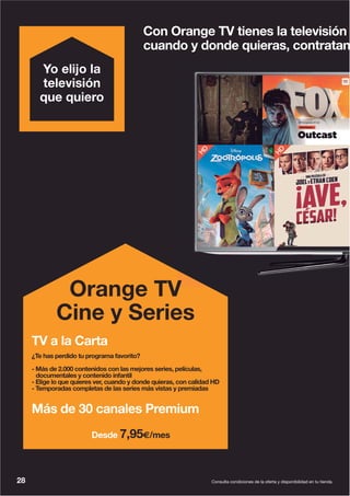 28 Consulta condiciones de la oferta y disponibilidad en tu tienda.
Con Orange TV tienes la televisión
cuando y donde quieras, contratan
Yo elijo la
televisión
que quiero
Orange TV
Cine y Series
TV a la Carta
¿Te has perdido tu programa favorito?
- Más de 2.000 contenidos con las mejores series, películas,
documentales y contenido infantil
- Elige lo que quieres ver, cuando y donde quieras, con calidad HD
- Temporadas completas de las series más vistas y premiadas
Más de 30 canales Premium
Desde 7,95€/mes
 