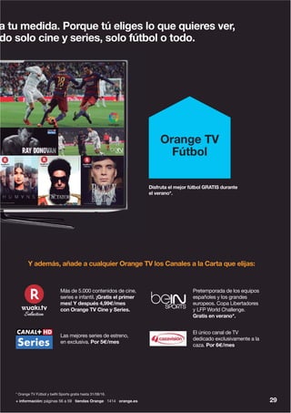 + información: páginas 56 a 59 tiendas Orange 1414 orange.es 29
* Orange TV Fútbol y beIN Sports gratis hasta 31/08/16.
a tu medida. Porque tú eliges lo que quieres ver,
do solo cine y series, solo fútbol o todo.
Orange TV
Fútbol
Disfruta el mejor fútbol GRATIS durante
el verano*.
Y además, añade a cualquier Orange TV los Canales a la Carta que elijas:
Más de 5.000 contenidos de cine,
series e infantil. ¡Gratis el primer
mes! Y después 4,99€/mes
con Orange TV Cine y Series.
El único canal de TV
dedicado exclusivamente a la
caza. Por 6€/mes
Las mejores series de estreno,
en exclusiva. Por 5€/mes
Pretemporada de los equipos
españoles y los grandes
europeos. Copa Libertadores
y LFP World Challenge.
Gratis en verano*.
© Kudos Film & Television Limited MMXV
© 2013 Caryn Mandabach Productions / Tiger Aspect Productions
©2012ParamountPicturesCorporation.
 
