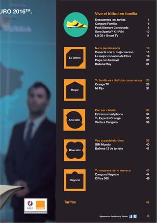 Síguenos en Facebook y Twitter 3
URO 2016TM
.
Descuentos en tarifas 4
Canguro Familia 6
PackSiempreConectado 8
SonyXperiaTM
X+PS4 10
LG G5 + Smart TV 11
Vive el fútbol en familia
Tarifas 49
Tu familia va a disfrutar como nunca 25
Orange TV 26
Mi Fijo 31
Por ser cliente 33
Estrena smartphone 34
Tu Experto Orange 35
Vente a Canguro 36
Vas a pasártelo bien 39
SIM Mundo 40
Ballena 12 de tarjeta 41
No te pierdas nada 13
Conecta con tu mejor verano 15
La mejor conexión de Fibra 18
Paga con tu móvil 23
Ballena Play 24
Tu empresa se lo merece 43
Canguro Negocio 44
Office 365 46
 