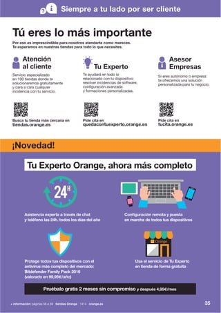 Pruébalo gratis 2 meses sin compromiso y después 4,95€/mes
Asistencia experta a través de chat
y teléfono las 24h. todos los días del año
Tu Experto Orange, ahora más completo
Protege todos tus dispositivos con el
antivirus más completo del mercado:
Bitdefender Family Pack 2016
(valorado en 99,95€/año)
Configuración remota y puesta
en marcha de todos tus dispositivos
Usa el servicio de Tu Experto
en tienda de forma gratuita
35
Tú eres lo más importante
Por eso es imprescindible para nosotros atenderte como mereces.
Te esperamos en nuestras tiendas para todo lo que necesites.
Siempre a tu lado por ser cliente
Atención
al cliente
Busca tu tienda más cercana en
tiendas.orange.es
Servicio especializado
en 100 tiendas donde te
solucionaremos gratuitamente
y cara a cara cualquier
incidencia con tu servicio.
Pide cita en
quedacontuexperto.orange.es
Tu Experto
Te ayudará en todo lo
relacionado con tu dispositivo:
resolver incidencias de software,
configuración avanzada
y formaciones personalizadas.
Pide cita en
tucita.orange.es
Asesor
Empresas
Si eres autónomo o empresa
te ofrecemos una solución
personalizada para tu negocio.
¡Novedad!
+ información: páginas 56 a 59 tiendas Orange 1414 orange.es
 