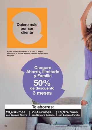 Por ser cliente de contrato, da el salto a Canguro
y ahorra en tu factura. Además, consigue un descuento
exclusivo.
Quiero más
por ser
cliente
Canguro
Ahorro, Ilimitado
y Familia
50%de descuento
3 meses
36 Consulta condiciones de la oferta y disponibilidad en tu tienda.
Te ahorras:
23,48€/mes
con Canguro Ahorro
29,47€/mes
con Canguro Ilimitado
39,97€/mes
con Canguro Familia
 