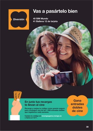 40 SIM Mundo
41 Ballena 12 de tarjeta
39
Vas a pasártelo bien
En junio tus recargas
te llevan al cine
Recarga y canjea tu código como premio seguro
para conseguir una de las 1.500 entradas dobles
que regalamos cada semana.
Canjea tu código en recargaygana.orange.es
o llama al 1211.
Gana
entradas
dobles
de cine
 