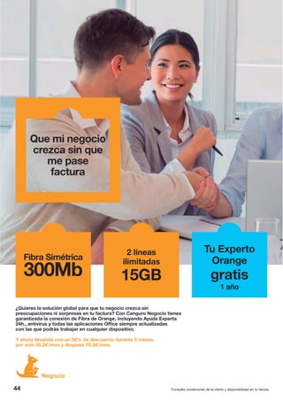 Que mi negocio
crezca sin que
me pase
factura
44
Negocio
Consulta condiciones de la oferta y disponibilidad en tu tienda.
¿Quieres la solución global para que tu negocio crezca sin
preocupaciones ni sorpresas en tu factura? Con Canguro Negocio tienes
garantizada la conexión de Fibra de Orange, incluyendo Ayuda Experta
24h., antivirus y todas las aplicaciones Office siempre actualizadas
con las que podrás trabajar en cualquier dispositivo.
Y ahora llévatelo con un 50% de descuento durante 3 meses,
por solo 35,2€/mes y después 70,3€/mes.
2 líneas
ilimitadas
15GB
Fibra Simétrica
300Mb
Tu Experto
Orange
gratis
1 año
 
