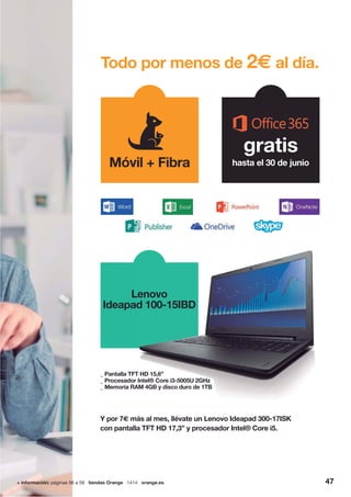 4747+ información: páginas 56 a 59 tiendas Orange 1414 orange.es 47
Lenovo
Ideapad 100-15IBD
Lenovo
d 100-15IBD
Todo por menos de 2€ al día.
Móvil + Fibra
gratis
hasta el 30 de junio
_ Pantalla TFT HD 15,6”
_ Procesador Intel® Core i3-5005U 2GHz
_ Memoria RAM 4GB y disco duro de 1TB
Y por 7€ más al mes, llévate un Lenovo Ideapad 300-17ISK
con pantalla TFT HD 17,3” y procesador Intel® Core i5.
 