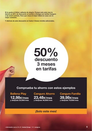 Si te gusta el fútbol, saltarás de alegría. Porque solo este mes te
damos un 50% de descuento al venirte a Orange con tarifas Canguro
o de móvil contrato. Para que vivas el mejor fútbol en casa con la
mejor conexión.
Y disfruta de este descuento en hasta 4 líneas móviles adicionales.
+ información: páginas 56 a 59 tiendas Orange 1414 orange.es
Canguro Ahorro
23,48€/mes
y después 46,95€/mes
Ballena Play
12,98€/mes
y después 25,95€/mes
Canguro Familia
39,98€/mes
y después 79,95€/mes
Comprueba tu ahorro con estos ejemplos
¡Solo este mes!
50%descuento
3 meses
en tarifas
5
 
