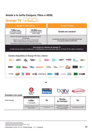 + información: páginas 56 a 59 tiendas Orange 1414 orange.es 51
Orange TV
Canales a la carta
Cuota mensual 4,99€6
1er
mes gratis
5€
Gratis
en verano7 6€
Una suscripción para ver más
de 5.000 contenidos de cine,
series e infantil.
Las mejores series de estreno,
en exclusiva.
Pretemporada de los equipos
españoles y los grandes
europeos. Copa Libertadores
y LFP World Challenge.
El único canal de TV dedicado
exclusivamente a la caza.
Precio exclusivo Orange
4
MultiSIM: Precio sin promoción 4€/mes.
5
Orange TV Fútbol gratis hasta 31/08/2016.
6
Wuaki Selection disponible con Orange TV Cine y Series.
7
beIN SPORTS gratis hasta el 31/08/2016.
Orange TV Cine y Series Orange TV Fútbol
7,95€/mes
con Canguro Familia
y Canguro Ilimitado
12,95€/mes
con Canguro Ahorro,
Fibra o ADSL
Gratis en verano5
Más de 30 canales Premium en calidad HD y V.O.S.
TV a la carta:
- Eliges lo que quieres ver, cuando y donde quieras.
- Más de 2.000 contenidos completamente gratis.
- Temporadas completas de las series más vistas y premiadas.
Las primeras jornadas de la nueva temporada de Liga
y los mejores partidos de 2015-2016
Canales disponibles en Orange TV Cine y Series:
Para todos los clientes de Orange TV
el mejor cine de estreno en el Videoclub. Y multidispositivo para verla donde quieras: TV, Smart TV, PC, tablet y smartphone.
Añade a tu tarifa Canguro, Fibra o ADSL
 