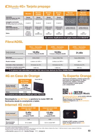 + información: páginas 56 a 59 tiendas Orange 1414 orange.es 53
Mundo
Mundo
500MB
Mundo
1GB
Mundo
2GB
Mundo
Marruecos
Mundo
Rumanía
Llamadas
internacionales las 24h.
(establ. llam. 29,9 cénts.€)
Desde
1 cént.€/min.
Desde
1 cént.€/min.
Desde
1 cént.€/min.
Desde
1 cént.€/min. 200 min. a móviles
y fijos en España y
fijos de Marruecos,
Francia y Bélgica.
400 min. en
España y con
Rumania e Italia,
tanto a móviles
como a fijos.
Llamadas gratis a
Orange Rumanía
Llamadas nacionales
las 24h. (válido durante 7 días solo
por recargar) (establ. llam. 29,9 cénts.€)
0 cént.€ 0 cént.€ 0 cént.€ 0 cént.€
Llamadas
entre líneas Mundo
(válido durante 30 días solo por
recargar) (establ. llam. incl.)
Habla gratis
de Mundo a
Mundo
Habla gratis
de Mundo a
Mundo
Habla gratis
de Mundo a
Mundo
Habla gratis
de Mundo a
Mundo
Habla gratis de
Mundo a Mundo
Habla gratis de
Mundo a Mundo
Datos
Solo si
navegas,
50 cénts.€
10MB/día
6€
500MB/mes
9€
2GB/mes3
15€
4GB/mes3
12€
2GB/mes3
15€
2GB/mes3
4G+ Tarjeta prepago
4
Fibra sujeta a disponibilidad geográfica. Consúltanos.
5
12,48€/mes durante 3 meses y después 29,95€/mes si eres cliente de móvil Tucán, Delfín, Ballena y Ballena Play. Resto: 17,48€/mes durante 3 meses y después 34,95€/mes.
6
Después por solo 4,95€/mes. Disponible para Canguro y Fibra/ADSL.
Fibra + llamadas
cobertura directa
ADSL + llamadas
cobertura directa
ADSL + llamadas
cobertura indirecta
Cuota mensual
(18,15€/mes cuota de línea no incluida)
16,95€
6 meses y después 25,95€
16,95€
6 meses y después 25,95€
31,40€
Velocidad
Máxima disponible con un máximo de: 50Mb/50Mb4
Hasta 20Mb/1Mb Hasta 6Mb/640Kb
Router incluido Livebox con WiFi n Livebox con WiFi n WiFi n
Llamadas a fijos nacionales Ilimitadas las 24h. Ilimitadas las 24h. Ilimitadas las 24h.
Llamadas a móviles nacionales
(L-V 20h.-8h. y 24h. fines de semana)
1.000 min. 1.000 min. 200 min.
Fibra/ADSL
Y si quieres más velocidad, por solo 12€ más al mes disfruta de Fibra 300Mb/300Mb.
4G en Casa de Orange
4G en Casa
de Orange
Cuota mensual1
clientes Orange
50%dto. 3 meses
12,48€
3 meses
y después 29,95€5
Datos 35GB
Y si quieres aún más datos, 5GB por solo 10€/mes.
Router WiFi 4G
Internet 4G móvil
Llévate tu WiFi contigo y conecta
hasta 10 dispositivos con el router
WiFi móvil 4G.
Tu Experto Orange
Asistencia inmediata y máxima protección
para todos tus dispositivos: Pc, Mac,
smartphones, tablets y wearables.
¡Ahora pruébalo 2 meses gratis
y sin compromiso!6
Internet móvil 1GB
4G /4G+
Internet móvil 5GB
4G /4G+
Cuota mensual1
50%dto. 3 meses
5,45€
3 meses
y después 10,89€
12,48€
3 meses
y después 24,95€
Datos 1GB 5GB
Recomendada
para navegar
En tu tablet Con tu router WiFi
Descárgate la app Mi Flybox y gestiona tu router WiFi 4G
fácilmente desde tu smartphone o tablet.
Descarga gratis Deezer en tu móvil y disfruta
de más de 40 millones de canciones.
Hazte Premium con Orange en
música.orange.es a un precio exclusivo:
7,99€/mes.
Music
En verano duplicamos tus gigas hasta el 31/08/20163
¡Novedad!
 