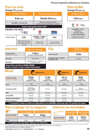 Orange TV Bares
124€/mes
Liga BBVA + Copa,
Champions
+ Europa League
y Ligas internacionales
Y muchos más contenidos,
resúmenes y entrevistas.
+ información: páginas 56 a 59 tiendas Orange 1414 orange.es 55
5
Con Canguro y Orange TV Cine y Series. 6
Promoción Fibra Simétrica 300Mb/300Mb durante 3 meses al precio de 50Mb/50Mb.
7
También disponible Mi Fijo Pro sin llamadas a móviles por 10€/mes.
8
24,8€/mes para clientes Tucán Pro, Delfín Pro o Ballena Pro.
4G en tu negocio 4G en tu oficina
Cuota mensual1
50%dto. 3 meses
14,5€
3 meses y después 28,9€8
24,8€
3 meses y después 49,5€
Datos 35GB 60GB
Internet Móvil
Pro 1GB
Internet Móvil
Pro 5GB
Cuota mensual1
50%dto. 3 meses
4,5€
3 meses
y después 9€
10,4€
3 meses
y después 20,7€
Precios impuestos indirectos no incluidos.
Para tu ocio Para tu Bar
Orange TV (solo NIF) Orange TV (NIF/ CIF)
Toda la Liga gratis hasta 31/085
Orange TV Fútbol Orange TV Cine y Series
8,3€/mes Desde 6,6€/mes
Liga BBVA + Copa del Rey
Más de 30 canales Premium
con los mejores contenidos de estreno
Cuota mensual 8,3€ Gratis 1 mes
y después 4,2€ 4,2€
UEFA Champions League,
UEFA Europa League y las
ligas europeas y copas más
importantes.
Películas, series
y contenido Infantil.
Las mejores series
de estreno en exclusiva.
Canales a la carta
Fibra Pro + llamadas
Cuota mensual
Cuota de línea no incluida
14,01€
6 meses y después 21,5€
Velocidad 50Mb/50Mb4
Llamadas
Ilimitadas a fijos y 1.000 min.
a móviles las 24h.
Mi Fijo Pro
con Min. ilimitados7
Cuota mensual 14,9€
Llamadas a fijos y móviles
nacionales 24h. Ilimitadas
Internet
Para trabajar en tu negocio Internet en movilidad
Fijo
Ahora Fibra simétrica 300Mb/300Mb
gratis 3 meses y router Livebox Next gratis6
Móvil Ballena Pro Delfín Pro Tucán Pro
Cuota mensual1
50%dto. 3 meses
18,2€
3 meses
y después 35,5€
11,6€
3 meses
y después 22,3€
14,1€
3 meses
y después 27,3€
9,9€
3 meses
y después 19€
4G /4G+ 4G /4G+ 4G /4G+
Datos
6GB
+0,83€ cada 100MB extra
6GB
+0,83€ cada 100MB extra
3GB
+0,83€ cada 100MB extra
1,5GB
+0,83€ cada 100MB extra
Llamadas las 24h.
Ilimitadas
+100min./100MB
RoamingEuropa
100 min. Ilimitadas 150 min.
+0,83€ cada 60 min. extra
SMS Ilimitados Ilimitados Ilimitados Ilimitados
Cloud 25GB Incluido 2€/mes Incluido 2€/mes
Atención personalizada Incluida Incluida Incluida -
Móvil de préstamo Incluido Incluido Incluido -
Y si quieres aún más datos, 5GB por solo 8,3€/mes.
4G /4G+
4G
Y comparte tu tarifa en todos tus dispositivos con MultiSIM, ahora por solo 1€ durante 24 meses.
 