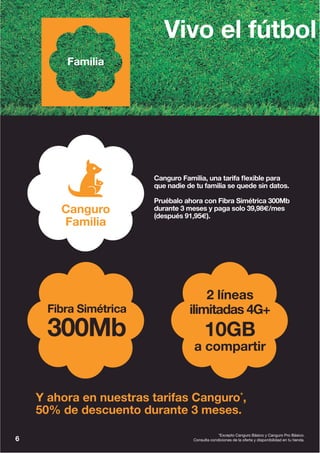 6
*Excepto Canguro Básico y Canguro Pro Básico.
Consulta condiciones de la oferta y disponibilidad en tu tienda.
Vivo el fútbol
Y ahora en nuestras tarifas Canguro*
,
50% de descuento durante 3 meses.
Fibra Simétrica
300Mb
2 líneas
ilimitadas 4G+
10GB
a compartir
Canguro Familia, una tarifa flexible para
que nadie de tu familia se quede sin datos.
Pruébalo ahora con Fibra Simétrica 300Mb
durante 3 meses y paga solo 39,98€/mes
(después 91,95€).
Familia
Canguro
Familia
 