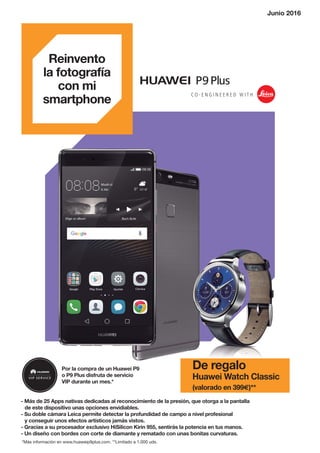 - Más de 25 Apps nativas dedicadas al reconocimiento de la presión, que otorga a la pantalla
de este dispositivo unas opciones envidiables.
- Su doble cámara Leica permite detectar la profundidad de campo a nivel profesional
y conseguir unos efectos artísticos jamás vistos.
- Gracias a su procesador exclusivo HiSilicon Kirin 955, sentirás la potencia en tus manos.
- Un diseño con bordes con corte de diamante y rematado con unas bonitas curvaturas.
Por la compra de un Huawei P9
o P9 Plus disfruta de servicio
VIP durante un mes.*
Reinvento
la fotografía
con mi
smartphone
*Más información en www.huaweip9plus.com. **Limitado a 1.000 uds.
De regalo
Huawei Watch Classic
(valorado en 399€)**
Junio 2016
 