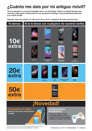 ¿Cuánto me dais por mi antiguo móvil?
Te lo compramos a un precio imbatible seas o no de Orange. Tráelo a tu tienda Orange más
cercana y elige entre un descuento en tus compras en Orange o una transferencia bancaria
a tu cuenta en 24h.
Además, este mes añade a la valoración de tu móvil* cualquiera de estas promociones:
Consulta condiciones de la oferta y disponibilidad en tu tienda. + información: páginas 56 a 59 tiendas Orange 1414 orange.es
*Aunque la valoración de tu móvil sea de 0€, también podrás beneficiarte de estas promociones.
50€
extra
Huawei P9 Plus 4G+
Te damos: Si te lo llevas con cualquiera de nuestras tarifas
10€
extra
20€
extra
HTC
Desire 626 4G
Samsung Galaxy
S6 32GB 4G+
Sony XperiaTM
Z5 4G+
Huawei
P8 Lite 4G
Alcatel Idol 4 VR 4G
LG K8 4G
Sony XperiaTM
M5 4G
Samsung Galaxy A3
2016 4G
Huawei
GX8 4G
Alcatel Idol 3 4G Samsung Galaxy S7
32GB 4G+
LG
G5 4G+
LG
X Screen 4G
Compramos tu tablet
Desde el 19 de mayo recompramos
tu tablet.
¡Novedad!
Compramos tu
PlayStation®
Y ahora si quieres vender
tu consola antigua, entra en
compramostumovil.orange.es
y podrás conseguir hasta 55€.
 