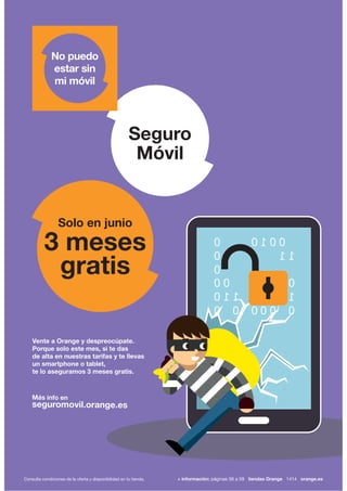 Vente a Orange y despreocúpate.
Porque solo este mes, si te das
de alta en nuestras tarifas y te llevas
un smartphone o tablet,
te lo aseguramos 3 meses gratis.
Más info en
seguromovil.orange.es
Seguro
Móvil
No puedo
estar sin
mi móvil
3 meses
gratis
Solo en junio
Consulta condiciones de la oferta y disponibilidad en tu tienda. + información: páginas 56 a 59 tiendas Orange 1414 orange.es
 