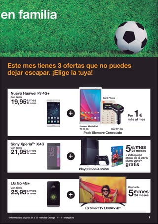 7+ información: páginas 56 a 59 tiendas Orange 1414 orange.es
en familia
Este mes tienes 3 ofertas que no puedes
dejar escapar. ¡Elige la tuya!
Pack Siempre Conectado
Nuevo Huawei P9 4G+
+
Huawei MediaPad
T1 10 4G Car WiFi 4G
Card Phone
PlayStation®4 500GB
+ Videojuego
oficial de la UEFA
EURO 2016TM
gratis
Sony XperiaTM
X 4G
+
+
LG G5 4G+
LG Smart TV LH604V 43”LG S t TV LH604V 43”
Por 1€
más al mes
Con tarifa
19,95€/mes
24 meses
21,95€/mes
24 meses
25,95€/mes
24 meses
Con tarifa
Con tarifa
5€/mes
24 meses
5€/mes
24 meses
Con tarifa
 