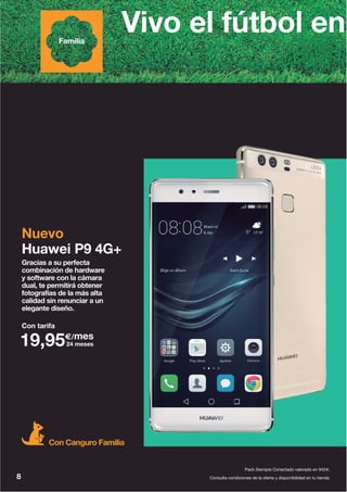 8
Pack Siempre Conectado valorado en 942€.
Gracias a su perfecta
combinación de hardware
y software con la cámara
dual, te permitirá obtener
fotografías de la más alta
calidad sin renunciar a un
elegante diseño.
Nuevo
Huawei P9 4G+
Vivo el fútbol enFamilia
Con Canguro Familia
Con tarifa
19,95€/mes
24 meses
Consulta condiciones de la oferta y disponibilidad en tu tienda.
 