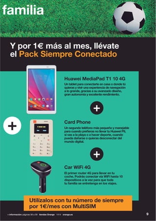 9
Un tablet para conectarte en casa o donde tú
quieras y vivir una experiencia de navegación
a lo grande, gracias a su avanzado diseño,
gran autonomía y excelente rendimiento.
Huawei MediaPad T1 10 4G
El primer router 4G para llevar en tu
coche. Podrás conectar vía WiFi hasta 10
dispositivos a la vez para que toda
tu familia se entretenga en los viajes.
Car WiFi 4G
Un segundo teléfono más pequeño y manejable
para cuando prefieras no llevar tu Huawei P9,
si vas a la playa o a hacer deporte, cuando
pueda dañarse o quieras desconectar del
mundo digital.
Card Phone
+
+
+
Utilízalos con tu número de siempre
por 1€/mes con MultiSIM
Y por 1€ más al mes, llévate
el Pack Siempre Conectado
familia
+ información: páginas 56 a 59 tiendas Orange 1414 orange.es
 