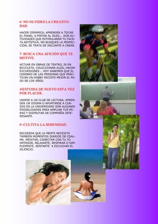 6­ NO OLVIDES LA CREATIVI­ 
DAD. 
HACER CERÁMICA, APRENDER A TOCAR 
EL PIANO, A PINTAR AL ÓLEO... SON AC­ 
TIVIDADES QUE ESTIMULARÁN TU FACE­ 
TA ARTÍSTICA. NO BUSQUES LA PERFEC­ 
CIÓN, SE TRATA DE INICIARTE A CREAR. 


7­ BUSCA UNA AFICIÓN QUE TE 
MOTIVE. 
ACTUAR EN OBRAS DE TEATRO, IR EN 
BICICLETA, COLECCIONAR ALGO, HACER 
EXCURSIONES... HOY SABEMOS QUE EL 
CEREBRO DE LAS PERSONAS QUE PRÁC­ 
TICAN UN HOBBY RECISTE MEJOR EL PA­ 
SO DE LOS AÑOS. 


8­ESTUDIA DE NUEVO ESTA VEZ 
POR PLACER. 
UNIRSE A UN CLUB DE LECTURA, APREN­ 
DER UN IDIOMA O APUNTARSE A CUR­ 
SOS EN LA UNIVERSIDAD SON ALGUNAS 
POSIBILIDADES PARA AMPLIAR TUS MI­ 
RAS Y DISFRUTAR DE COMPAÑÍA INTE­ 
RESANTE. 


9­ CULTIVA LA SERENIDAD. 

RECUERDA QUE LA MENTE NECESITA 
TAMBIÉN MOMENTOS DIARIOS DE CDAL­ 
MA. MEDITAR, CONECTAR CON TU YO 
INTERIOR, RELAJARTE, RESPIRAR O SIM­ 
PLEMENTE, SENTARTE  A ESCUCHAR EL 
SILENCIO.
 