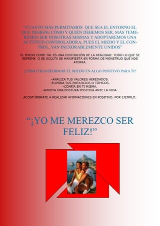 “CUANTO MÁS PERMITAMOS  QUE SEA EL ENTORNO EL 
QUE DESIGNE CÓMO Y QUIÉN DEBEMOS SER, MÁS TEME­ 
 REMOS SER NOSOTRAS MISMAS Y ADOPTAREMOS UNA 
ACTTITUD CONTROLADORA, PUES EL MIEDO Y EL CON­ 
      TROL, VAN INEXORABLEMENTE UNIDOS” 
EL MIEDO COMO TAL ES UNA DISTORCIÓN DE LA REALIDAD: TODO LO QUE SE 
 REPRIME  O SE OCULTA SE MANIFIESTA EN FORMA DE MONSTRUO QUE NOS 
                              ATERRA. 


 ¿CÓMO TRANSFORMAR EL MIEDO EN ALGO POSITIVO PARA TI? 

                 ­ANALIZA TUS VALORES HEREDADOS. 
                ­ELIMINA TUS PREJUICIOS O TÓPICOS. 
                        ­CONFÍA EN TI MISMA. 
            ­ADOPTA UNA POSTURA POSITIVA ANTE LA VIDA. 

 ACOSTÚMBRATE A REALIZAR AFIRMACIONES EN POSITIVO. POR EJEMPLO: 




   “¡YO ME MEREZCO SER 
          FELIZ!”
 