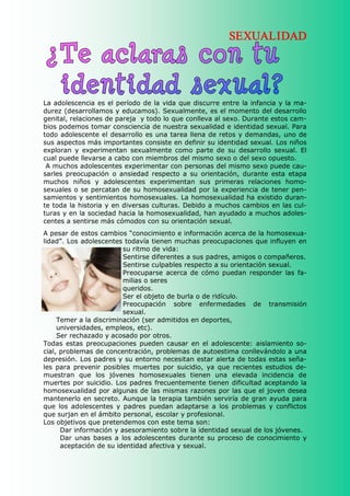 SEXUALIDAD




La adolescencia es el período de la vida que discurre entre la infancia y la ma­ 
durez (desarrollamos y educamos). Sexualmente, es el momento del desarrollo 
genital, relaciones de pareja  y todo lo que conlleva al sexo. Durante estos cam­ 
bios podemos tomar consciencia de nuestra sexualidad e identidad sexual. Para 
todo adolescente el desarrollo es una tarea llena de retos y demandas, uno de 
sus aspectos más importantes consiste en definir su identidad sexual. Los niños 
exploran  y  experimentan  sexualmente  como  parte  de  su  desarrollo  sexual.  El 
cual puede llevarse a cabo con miembros del mismo sexo o del sexo opuesto. 
 A muchos adolescentes experimentar con personas del mismo sexo puede cau­ 
sarles  preocupación  o  ansiedad  respecto  a  su  orientación,  durante  esta  etapa 
muchos  niños  y  adolescentes  experimentan  sus  primeras  relaciones  homo­ 
sexuales o se percatan de su homosexualidad por la experiencia de tener pen­ 
samientos y sentimientos homosexuales. La homosexualidad ha existido duran­ 
te toda la historia y en diversas culturas. Debido a muchos cambios en las cul­ 
turas y en la sociedad hacia la homosexualidad, han ayudado a muchos adoles­ 
centes a sentirse más cómodos con su orientación sexual. 
A pesar de estos cambios “conocimiento e información acerca de la homosexua­ 
lidad”. Los adolescentes todavía tienen muchas preocupaciones que influyen en 
                            su ritmo de vida: 
                            Sentirse diferentes a sus padres, amigos o compañeros. 
                            Sentirse culpables respecto a su orientación sexual. 
                            Preocuparse  acerca  de  cómo  puedan  responder  las  fa­ 
                            milias o seres 
                            queridos. 
                            Ser el objeto de burla o de ridículo. 
                            Preocupación  sobre  enfermedades  de  transmisión 
                            sexual. 
     Temer a la discriminación (ser admitidos en deportes, 
     universidades, empleos, etc). 
     Ser rechazado y acosado por otros. 
Todas  estas  preocupaciones  pueden  causar  en  el  adolescente:  aislamiento  so­ 
cial, problemas de concentración, problemas de autoestima conllevándolo a una 
depresión. Los padres y su entorno necesitan estar alerta de todas estas seña­ 
les  para  prevenir  posibles  muertes  por  suicidio,  ya  que  recientes  estudios  de­ 
muestran  que  los  jóvenes  homosexuales  tienen  una  elevada  incidencia  de 
muertes por suicidio. Los padres frecuentemente tienen dificultad aceptando la 
homosexualidad por algunas de las mismas razones por las que el joven desea 
mantenerlo en secreto. Aunque la terapia también serviría de gran ayuda para 
que  los  adolescentes  y  padres  puedan  adaptarse  a  los  problemas  y  conflictos 
que surjan en el ámbito personal, escolar y profesional. 
Los objetivos que pretendemos con este tema son: 
      Dar información y asesoramiento sobre la identidad sexual de los jóvenes. 
      Dar  unas  bases  a  los  adolescentes  durante  su  proceso  de  conocimiento  y 
      aceptación de su identidad afectiva y sexual. 
 