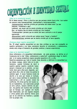 ¿Que es la orientación sexual?
Es el deseo sexual, físico y afectivo que una persona siente hacia otra. Las cuales
se conocen como homosexualidad, bisexualidad y heterosexualidad.
   Homosexualidad: sentirse atraído por personas del mismo sexo “ya sea
   lesbiana, transexual o gay”.
   Lesbiana: una mujer que se siente atraída por otra mujer.
   Gay: un hombre que se siente atraído por otro hombre.
   Transexualidad: persona que se siente del sexo contrario o en el cuerpo
   equivocado.
   Bisexualidad: sentir atracción por ambos sexos “mujer y hombre”.
   Heterosexualidad: persona que se siente atraída por el sexo opuesto.

¿Podemos elegir nuestra sexualidad?
No. El elegir nuestra sexualidad es una idea errónea ya que nos acompaña en
nuestro nacimiento y se toma conciencia durante el crecimiento y adolescencia,
siendo esta etapa el momento de grandes cambios y nuevas experiencias.

¿Qué es la identidad sexual?
Hace referencia a la sexualidad determinada de cada persona, se define en el
transcurso de la vida “niñez, adolescencia y pubertad”, pudiéndose elegir la identi-
dad si el cuerpo presentara signos sexuales opuestos a él o a ella.
Nosotras pensamos que todo el mundo tiene derecho a disfrutar la sexualidad co-
mo desee, aunque, sobre todo en la ado-
lescencia, cuando tratamos de decir a
nuestro padres nuestra condición homo-
sexual o bisexual no lo asimilan, es bas-
tante duro para ellos pero depende, por-
qué ahora día a día no todos los padres lo
asimilan igual. A veces tenemos miedo de
decirlo a la cara por miedo al rechazo,
por eso a veces sentimos la necesidad de
reservarnos y ahí es cuando vienen los
conflictos. En otras partes del mundo co-
mo en Sudamérica, son reservados porqué
es otra cultura, manera distinta de pen-
sar, los padres son muchos más cerrados
que en Europa; por ejemplo son mucho
más reservados, por eso algunos emigran
a otros países para sentirse libres para
que no se enteren las familias y puedan
vivir su propia vida.
 