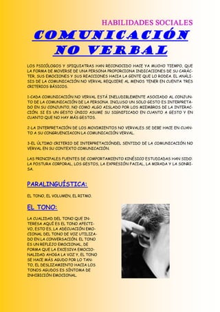 HABILIDADES SOCIALES
  COMUNICACIÓN
    NO VERBAL
LOS PSICÓLOGOS Y SPIQUIATRAS HAN RECONOCIDO HACE YA MUCHO TIEMPO, QUE
LA FORMA DE MOVERSE DE UNA PERSONA PROPORCIONA INDICACIONES DE SU CARÁC-
TER, SUS EMOCIONES Y SUS REACCIONES HACIA LA GENTE QUE LO RODEA. EL ANÁLI-
SIS DE LA COMUNICACIÓN NO VERVAL REQUIERE AL MENOS TENER EN CUENTA TRES
CRITERIOS BÁSICOS.

1-CADA COMUNICACIÓN NO VERVAL ESTÁ INELUDIBLEMENTE ASOCIADO AL CONJUN-
TO DE LA COMUNICACIÓN DE LA PERSONA. INCLUSO UN SOLO GESTO ES INTERPRETA-
DO EN SU CONJUNTO, NO COMO ALGO AISLADO POR LOS MIEMBROS DE LA INTERAC-
CIÓN. SI ES UN GESTO ÚNICO ASUME SU SIGNIFICADO EN CUANTO A GESTO Y EN
CUANTO QUE NO HAY MÁS GESTOS.

2-LA INTERPRETACIÓN DE LOS MOVIMIENTOS NO VERVALES SE DEBE HACE EN CUAN-
TO A SU CONGRUENCIACON LA COMUNICACIÓN VERVAL.

3-EL ÚLTIMO CRITERIO DE INTERPRETACIÓNDEL SENTIDO DE LA COMUNICACIÓN NO
VERVAL EN SU CONTEXTO COMUNICACIÓN.

LAS PRINCIPALES FUENTES DE COMPORTAMIENTO KINÉSICO ESTUDIADAS HAN SIDO:
LA POSTURA CORPORAL, LOS GESTOS, LA EXPRESIÓN FACIAL, LA MIRADA Y LA SONRI-
SA.



PARALINGUÍSTICA:
EL TONO, EL VOLUMEN, EL RITMO.


EL TONO:
LA CUALIDAD DEL TONO QUE IN-
TERESA AQUÍ ES EL TONO AFECTI-
VO, ESTO ES, LA ADECUACIÓN EMO-
CIONAL DEL TONO DE VOZ UTILIZA-
DO EN LA CONVERSACIÓN. EL TONO
ES UN REFLEJO EMOCIONAL, DE
FORMA QUE LA EXCESIVA EMOCIO-
NALIDAD AHOGA LA VOZ Y, EL TONO
SE HACE MÁS AGUDO POR LO TAN-
TO, EL DESLIZAMIENTO HACIA LOS
TONOS AGUDOS ES SÍNTOMA DE
INHIBICIÓN EMOCIONAL. 
 