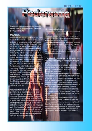 REPORTAJ E




Es el abuso deshonesto cometido contra los
niños o niñas ya sea por hombres o también
                                                   Hay varias hipótesis:
por mujeres adultas
                                                   -posiblemente fueron violados cuando eran niños,
                                                   sufrieron estos abusos en su entorno.
PEDOFILIA                                          -personas que fueron carentes de afecto y son
Es la atracción sexual o erótica de una perso-     in capaces de mantener una relación con mayores
na adulta hacia niños o adolescentes. Ambas        y optan por utilizar a los niños.
se basan en el mismo concepto, la atracción        -son personas enfermas con trastornos psíquicos.
por los niños con o sin relación sexual. Inter-    -estas personas se sienten inferiores y esto los
pretación: si en Grecia la pederastia solo se      incapacita para tener una relación amorosa con
refería a la atracción de un hombre maduro         personas iguales de edad y por eso las intentan
hacia jóvenes, más no entre un adulto y un         con niños que ven más débiles e inmaduros y a los
menor (niño) este concepto era aceptado en la      cuales pueden dominar.
sociedad es más en el ámbito de las familias
de muy buena posición social. ¿Quiénes son los
que practican esta perversión? Generalmente
                                                   ¿Tendrán tratamiento los abusadores?
                                                   No creo que haya ninguna terapia para esta per-
son hombres de un entorno socio-económico
                                                   versión.
muy alto, este tipo de inclinación hacia los ni-
                                                   En algunos países han optado por someterlos a la
ños suelen ser enfermedades mentales. Apa-
                                                   castración. Pero creo que esta inclinación es
rece en individuos carentes de sentimientos
                                                   mental, y no tiene buenos resultados ya que se
morales afectados por trastornos mentales,
                                                   vuelven más agresivos.
que han crecido en un ambiente de degrada-
                                                   En los últimos años hay más pedofilia y una de las
ción ambiental Un trastorno incurable, los que
                                                   razones es el Chat a través de Internet, ya que
mantienen una relación con niños son personas
                                                   al chatear la victima desconoce a su agresor tam-
con miedo, y no se atreven a hacerlo con adul-
                                                   bién se encuentra en las revistas ya que hay
tos. El resto que practican la pedofilia son
                                                   anuncios para este tipo de clientes perversos.
entorno en las mismas familias, amigos de los
padres de la victima.                              Hay personas que se dedican lamentablemente al
                                                   trafico de menores ya que es muy lucrativo.
                                                   En algunos senos familiares son los mismos pa-
Nos preguntamos por qué no se denuncia.
                                                   dres los que abusan de sus propios hijos o hijas y
Los menores no tienen la capacidad para
                                                   también hay quien los vende para obtener recur-
hacerlo ya que son amenazados y les hacen
                                                   sos económicos.
creer que ellos son los culpables. En algunos
                                                   No todos los casos acaban en sadismo o en la
casos cuando esto pasa en el entorno familiar,
                                                   muerte del niño, algunos colman a los niños de
la madre suele saber pero no quiere que se
                                                   atenciones con el fin de ganarse su complicidad.
delate por muchas razones, si es una familia
                                                   Es difícil de mencionar la cantidad de niños que
de buenos recursos no lo hacen por vergüenza
                                                   están expuestos a este tipo de perversión sexual
y en otros casos que la esposa teme de que-
                                                   las autoridades pertinentes tienen que adoptar
darse sin su compañero. Así que la victima (el
                                                   medidas más severas para este tipo de delito. 
menor) sigue estando en total desprotección.
Preguntamos por que este tipo de personas
lleva esa inclinación con menores.
 