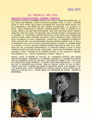 RELATO
                     EL  REGALO  DEL SOL  
RELATO TRADI CI ONA L CAM BA, AFRI CA, 
EN CIERTA OCASIÓN, UN HOMBRE DECIDIO  IR  A VER EL LUGAR POR DONDE SALE  EL 
SOL TODAS LAS MAÑANAS .COGIÓ  UN POCO DE COMIDA  PARA  EL VIAJE  Y CAMINÓ 
HACIA  EL ESTE, HASTA  QUE LLEGÓ A UN ANCHO RIO. TUVO QUE NADAR MUCHO  PA­ 
RA  ATRAVESARLO,  CON  MIEDO  DE  QUE  HUBIERA  COCODRILOS,  Y  AL  LLEGAR  A  LA 
OTRA    ORÍLLA  PROSIGUIÓ  SU  MARCHA  TRANQUILAMENTE.  PERO  LA  COMIDA  SE  LE 
ACABÓ  PRONTO, ASI QUE PARA MANTENERSE  CON VIDA TUVO QUE COMER TIERRA E 
INSECTOS. POR FIN LLEGÓ A UN SEGUNDO RIO, AÚN MÁS ANCHO Y CAUDALOSO QUE 
EL PRIMERO .LA  OTRA ORILLA PARECIA ESTAR EN LLAMAS. ESTE RIO ES DEMASIADO 
ANCHO SE DÍJO­.JAMÁS LOGRARÉ. CRUZARLO. PERO, A PESAR DE TODO, CERRÓ LOS 
OJOS, SE ARROJÓ AL AGUA  Y  DEJÁNDOSE    LLEVAR  POR   LA  CORRIENTE  ALCANZÓ EL 
OTRO LADO DEL RÍO. ALLI SE ENCONTRÓ CON UNA ANCÍANA­¿DÓNDE VIVE  EL SOL?­ 
LE PREGUNTÓ.­EN LO ALTO DE ESA COLÍNA­RESPONDIO LA MUJER. EL HOMBRE SUBÍÓ 
A LA COLÍNA  Y VIO UN  PALACÍO LUMÍNOSO DONDE TODO ERA DE ORO. ALLÍ, LA ES­ 
POSA  DEL  SOL  LE  RECIBÍÓ  AMABLEMENTE  Y  LE  OFRECÍÓ  COMIDA  Y  AGUA.  AL  POCO 
TIEMPO VIO QUE ALGO ROJO SE IBA  ACERCANDO . ERA EL SOL EN PERSONA, QUE RE­ 
GRESABA  A  CASA    DESPUÉS  DE  SU  TRABAJO  DÍARÍO.  EL  SOL  SALUDÓ  AL  HOMBRE 
CON CORTESÍA Y LE    INVITÓ A QUEDARSE A CENAR Y PASAR  LA 
NOCHE.  LUEGO,  LE  ENSEÑÓ  SU  PALACÍO,  UN    MAGNÍFÍCO  EDÍFÍCÍO  CON  ARCOS 
HECHOS DE PERLAS  PRECÍOSAS. A LA MAÑANA  SIGUIENTE, EL HOMBRE SE LEVANTÓ 
CON LAS PRIMERAS LUCES DEL DÍA PARA  VER CÓMO SE ALZABA EL SOL. VÍO LA CA­ 
MA  DONDE  ÉSTE  HABIA  DORMÍDO.  LE  DÍERON  SOPA  PARA  DESAYUNAR,  Y  LA  MUJER 
DEL  SOL  LE  ENTREGÓ  ALGO  DE  PAN    PARA  SU  FAMÍLÍA.  LUEGO,  EL  SOL  LE  DÍJO:­ 
CIERRA  LOS OJOS. Y CUANDO LOS ABRÍÓ SE ENCONTRÓ  JUNTO  A SU CABAÑA, Y VIO 
A SU FAMILIA QUE  SALÍA A EMPRENDER SU TAREAS DÍARÍAS. ENTRE TODOS SE CO­ 
MÍERON  EL  PAN DEL SOL Y,    DESDE AQUEL  DÍA, N Í N GUN O  DE  ELLOS    VOLVÍ Ó  A  
EN FERM AR. 
 