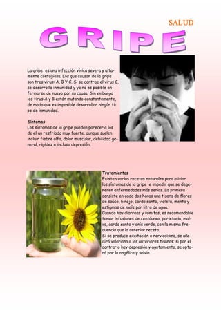 SALUD




La gripe es una infección vírica severa y alta-
mente contagiosa. Los que causan de la gripe
son tres virus: A, B Y C. Si se contrae el virus C,
se desarrolla inmunidad y ya no es posible en-
fermarse de nuevo por su causa. Sin embargo
los virus A y B están mutando constantemente,
de modo que es imposible desarrollar ningún ti-
po de inmunidad.

Síntomas
Los síntomas de la gripe pueden parecer a los
de el un resfriado muy fuerte, aunque suelen
incluir fiebre alta, dolor muscular, debilidad ge-
neral, rigidez e incluso depresión.




                                         Tratamientos
                                         Existen varias recetas naturales para aliviar
                                         los síntomas de la gripe e impedir que se dege-
                                         neren enfermedades más serias. La primera
                                         consiste en cada dos horas una tisana de flores
                                         de saúco, hinojo, cardo santo, violeta, menta y
                                         estigmas de maíz por litro de agua.
                                         Cuando hay diarreas y vómitos, es recomendable
                                         tomar infusiones de centáurea, parietaria, mal-
                                         va, cardo santo y anís verde, con la misma fre-
                                         cuencia que la anterior receta.
                                         Si se produce excitación o nerviosismo, se aña-
                                         dirá valeriana a las anteriores tisanas; si por el
                                         contrario hay depresión y agotamiento, se opta-
                                         rá por la angélica y salvia. 
 