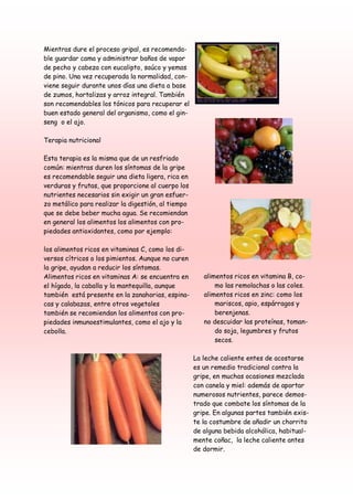 Mientras dure el proceso gripal, es recomenda-
ble guardar cama y administrar baños de vapor
de pecho y cabeza con eucalipto, saúco y yemas
de pino. Una vez recuperada la normalidad, con-
viene seguir durante unos días una dieta a base
de zumos, hortalizas y arroz integral. También
son recomendables los tónicos para recuperar el
buen estado general del organismo, como el gin-
seng o el ajo.

Terapia nutricional

Esta terapia es la misma que de un resfriado
común: mientras duren los síntomas de la gripe
es recomendable seguir una dieta ligera, rica en
verduras y frutas, que proporcione al cuerpo los
nutrientes necesarios sin exigir un gran esfuer-
zo metálico para realizar la digestión, al tiempo
que se debe beber mucha agua. Se recomiendan
en general los alimentos los alimentos con pro-
piedades antioxidantes, como por ejemplo:

los alimentos ricos en vitaminas C, como los di-
versos cítricos o los pimientos. Aunque no curen
la gripe, ayudan a reducir los síntomas.
Alimentos ricos en vitaminas A: se encuentra en        alimentos ricos en vitamina B, co-
el hígado, la caballa y la mantequilla, aunque             mo las remolachas o las coles.
también está presente en la zanahorias, espina-        alimentos ricos en zinc: como los
cas y calabazas, entre otros vegetales                     mariscos, apio, espárragos y
también se recomiendan los alimentos con pro-              berenjenas.
piedades inmunoestimulantes, como el ajo y la          no descuidar las proteínas, toman-
cebolla.                                                   do soja, legumbres y frutos
                                                           secos.

                                                    La leche caliente entes de acostarse
                                                    es un remedio tradicional contra la
                                                    gripe, en muchas ocasiones mezclada
                                                    con canela y miel: además de aportar
                                                    numerosos nutrientes, parece demos-
                                                    trado que combate los síntomas de la
                                                    gripe. En algunas partes también exis-
                                                    te la costumbre de añadir un chorrito
                                                    de alguna bebida alcohólica, habitual-
                                                    mente coñac, la leche caliente antes
                                                    de dormir.
 