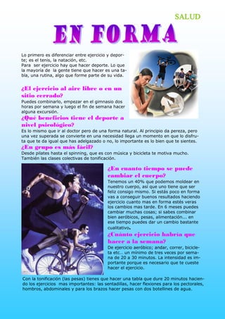 SALUD



Lo primero es diferenciar entre ejercicio y depor­ 
te; es el tenis, la natación, etc. 
Para  ser ejercicio hay que hacer deporte. Lo que 
la mayoría de  la gente tiene que hacer es una ta­ 
bla, una rutina, algo que forme parte de su vida.


¿El ejercicio al aire libre o en un
sitio cerrado?
Puedes combinarlo, empezar en el gimnasio dos 
horas por semana y luego el fin de semana hacer 
alguna excursión.
¿Qué beneficios tiene el deporte a
nivel psicológico?
Es lo mismo que ir al doctor pero de una forma natural. Al principio da pereza, pero 
una vez superada se convierte en una necesidad llega un momento en que lo disfru­ 
ta que te da igual que has adelgazado o no, lo importante es lo bien que te sientes.
¿En grupo es más fácil?
Desde pilates hasta el spinning, que es con música y bicicleta te motiva mucho. 
También las clases colectivas de tonificación.

                                         ¿En cuanto tiempo se puede
                                         cambiar el cuerpo?
                                         Tenemos un 40% que podemos moldear en 
                                         nuestro cuerpo, así que uno tiene que ser 
                                         feliz consigo mismo. Si estás poco en forma 
                                         vas a conseguir buenos resultados haciendo 
                                         ejercicio cuanto mas en forma estés veras 
                                         los cambios mas tarde. En 6 meses puedes 
                                         cambiar muchas cosas; si sabes combinar 
                                         bien aeróbicos, pesas, alimentación... en 
                                         ese tiempo puedes dar un cambio bastante 
                                         cualitativo.
                                         ¿Cuánto ejercicio habría que
                                         hacer a la semana?
                                         De ejercicio aeróbico; andar, correr, bicicle­ 
                                         ta etc… un mínimo de tres veces por sema­ 
                                         na de 20 a 30 minutos. La intensidad es im­ 
                                         portante porque es necesario que te cueste 
                                         hacer el ejercicio. 

Con la tonificación (las pesas) tienes que hacer una tabla que dure 20 minutos hacien­ 
do los ejercicios  mas importantes: las sentadillas, hacer flexiones para los pectorales, 
hombros, abdominales y para los brazos hacer pesas con dos botellines de agua. 
 